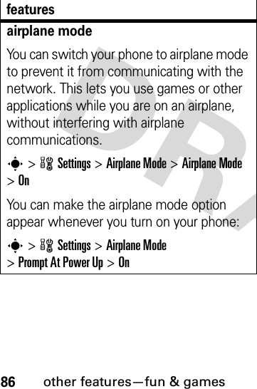 86other features—fun &amp; gamesairplane modeYou can switch your phone to airplane mode to prevent it from communicating with the network. This lets you use games or other applications while you are on an airplane, without interfering with airplane communications.s&gt;wSettings &gt;Airplane Mode &gt;Airplane Mode &gt;OnYou can make the airplane mode option appear whenever you turn on your phone:s&gt;wSettings &gt;Airplane Mode &gt;Prompt At Power Up &gt;Onfeatures