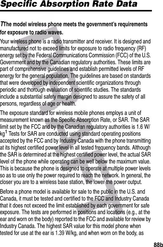  88bSpecific Absorption Rate DataTThe model wireless phone meets the government’s requirements for exposure to radio waves. Your wireless phone is a radio transmitter and receiver. It is designed and manufactured not to exceed limits for exposure to radio frequency (RF) energy set by the Federal Communications Commission (FCC) of the U.S. Government and by the Canadian regulatory authorities. These limits are part of comprehensive guidelines and establish permitted levels of RF energy for the general population. The guidelines are based on standards that were developed by independent scientific organizations through periodic and thorough evaluation of scientific studies. The standards include a substantial safety margin designed to assure the safety of all persons, regardless of age or health.The exposure standard for wireless mobile phones employs a unit of measurement known as the Specific Absorption Rate, or SAR. The SAR limit set by the FCC and by the Canadian regulatory authorities is 1.6 W/kg1 Tests for SAR are conducted using standard operating positions accepted by the FCC and by Industry Canada with the phone transmitting at its highest certified power level in all tested frequency bands. Although the SAR is determined at the highest certified power level, the actual SAR level of the phone while operating can be well below the maximum value. This is because the phone is designed to operate at multiple power levels so as to use only the power required to reach the network. In general, the closer you are to a wireless base station, the lower the power output.Before a phone model is available for sale to the public in the U.S. and Canada, it must be tested and certified to the FCC and Industry Canada that it does not exceed the limit established by each government for safe exposure. The tests are performed in positions and locations (e.g., at the ear and worn on the body) reported to the FCC and available for review by Industry Canada. The highest SAR value for this model phone when tested for use at the ear is 1.39 W/kg, and when worn on the body, as 