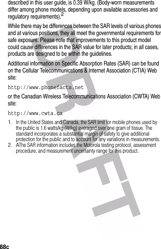  88cdescribed in this user guide, is 0.39 W/kg. (Body-worn measurements differ among phone models, depending upon available accessories and regulatory requirements).2While there may be differences between the SAR levels of various phones and at various positions, they all meet the governmental requirements for safe exposure. Please note that improvements to this product model could cause differences in the SAR value for later products; in all cases, products are designed to be within the guidelines.Additional information on Specific Absorption Rates (SAR) can be found on the Cellular Telecommunications &amp; Internet Association (CTIA) Web site:http://www.phonefacts.netor the Canadian Wireless Telecommunications Association (CWTA) Web site:http://www.cwta.ca1.In the United States and Canada, the SAR limit for mobile phones used by the public is 1.6 watts/kg (W/kg) averaged over one gram of tissue. The standard incorporates a substantial margin of safety to give additional protection for the public and to account for any variations in measurements.2. AThe SAR information includes the Motorola testing protocol, assessment procedure, and measurement uncertainty range for this product.