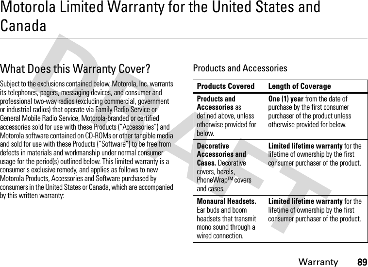 Warranty89Motorola Limited Warranty for the United States and CanadaWar r an t yWhat Does this Warranty Cover?Subject to the exclusions contained below, Motorola, Inc. warrants its telephones, pagers, messaging devices, and consumer and professional two-way radios (excluding commercial, government or industrial radios) that operate via Family Radio Service or General Mobile Radio Service, Motorola-branded or certified accessories sold for use with these Products (“Accessories”) and Motorola software contained on CD-ROMs or other tangible media and sold for use with these Products (“Software”) to be free from defects in materials and workmanship under normal consumer usage for the period(s) outlined below. This limited warranty is a consumer&apos;s exclusive remedy, and applies as follows to new Motorola Products, Accessories and Software purchased by consumers in the United States or Canada, which are accompanied by this written warranty:Products and AccessoriesProducts Covered Length of CoverageProducts and Accessories as defined above, unless otherwise provided for below.One (1) year from the date of purchase by the first consumer purchaser of the product unless otherwise provided for below.Decorative Accessories and Cases. Decorative covers, bezels, PhoneWrap™ covers and cases.Limited lifetime warranty for the lifetime of ownership by the first consumer purchaser of the product.Monaural Headsets. Ear buds and boom headsets that transmit mono sound through a wired connection.Limited lifetime warranty for the lifetime of ownership by the first consumer purchaser of the product.