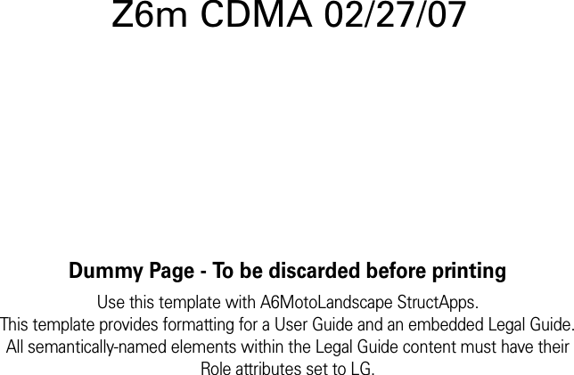 Dummy Page - To be discarded before printingUse this template with A6MotoLandscape StructApps.This template provides formatting for a User Guide and an embedded Legal Guide.All semantically-named elements within the Legal Guide content must have theirRole attributes set to LG.Z6m CDMA 02/27/07