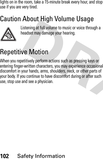 102Safety Informationlights on in the room, take a 15-minute break every hour, and stop use if you are very tired.Caution About High Volume UsageListening at full volume to music or voice through a headset may damage your hearing.Repetitive MotionWhen you repetitively perform actions such as pressing keys or entering finger-written characters, you may experience occasional discomfort in your hands, arms, shoulders, neck, or other parts of your body. If you continue to have discomfort during or after such use, stop use and see a physician.