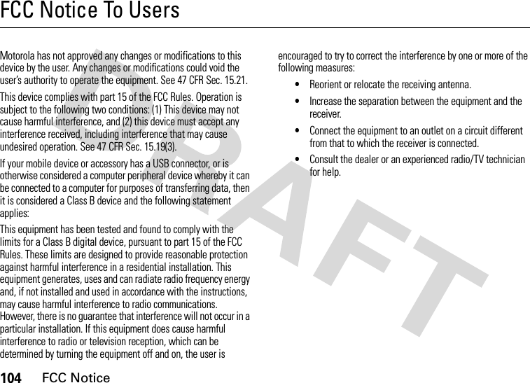 104FCC NoticeFCC Notice To UsersFCC NoticeMotorola has not approved any changes or modifications to this device by the user. Any changes or modifications could void the user’s authority to operate the equipment. See 47 CFR Sec. 15.21.This device complies with part 15 of the FCC Rules. Operation is subject to the following two conditions: (1) This device may not cause harmful interference, and (2) this device must accept any interference received, including interference that may cause undesired operation. See 47 CFR Sec. 15.19(3).If your mobile device or accessory has a USB connector, or is otherwise considered a computer peripheral device whereby it can be connected to a computer for purposes of transferring data, then it is considered a Class B device and the following statement applies:This equipment has been tested and found to comply with the limits for a Class B digital device, pursuant to part 15 of the FCC Rules. These limits are designed to provide reasonable protection against harmful interference in a residential installation. This equipment generates, uses and can radiate radio frequency energy and, if not installed and used in accordance with the instructions, may cause harmful interference to radio communications. However, there is no guarantee that interference will not occur in a particular installation. If this equipment does cause harmful interference to radio or television reception, which can be determined by turning the equipment off and on, the user is encouraged to try to correct the interference by one or more of the following measures:•Reorient or relocate the receiving antenna.•Increase the separation between the equipment and the receiver.•Connect the equipment to an outlet on a circuit different from that to which the receiver is connected.•Consult the dealer or an experienced radio/TV technician for help.