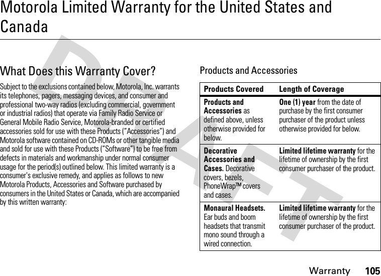 Warranty105Motorola Limited Warranty for the United States and CanadaWarrantyWhat Does this Warranty Cover?Subject to the exclusions contained below, Motorola, Inc. warrants its telephones, pagers, messaging devices, and consumer and professional two-way radios (excluding commercial, government or industrial radios) that operate via Family Radio Service or General Mobile Radio Service, Motorola-branded or certified accessories sold for use with these Products (“Accessories”) and Motorola software contained on CD-ROMs or other tangible media and sold for use with these Products (“Software”) to be free from defects in materials and workmanship under normal consumer usage for the period(s) outlined below. This limited warranty is a consumer&apos;s exclusive remedy, and applies as follows to new Motorola Products, Accessories and Software purchased by consumers in the United States or Canada, which are accompanied by this written warranty:Products and AccessoriesProducts Covered Length of CoverageProducts and Accessories as defined above, unless otherwise provided for below.One (1) year from the date of purchase by the first consumer purchaser of the product unless otherwise provided for below.Decorative Accessories and Cases. Decorative covers, bezels, PhoneWrap™ covers and cases.Limited lifetime warranty for the lifetime of ownership by the first consumer purchaser of the product.Monaural Headsets. Ear buds and boom headsets that transmit mono sound through a wired connection.Limited lifetime warranty for the lifetime of ownership by the first consumer purchaser of the product.