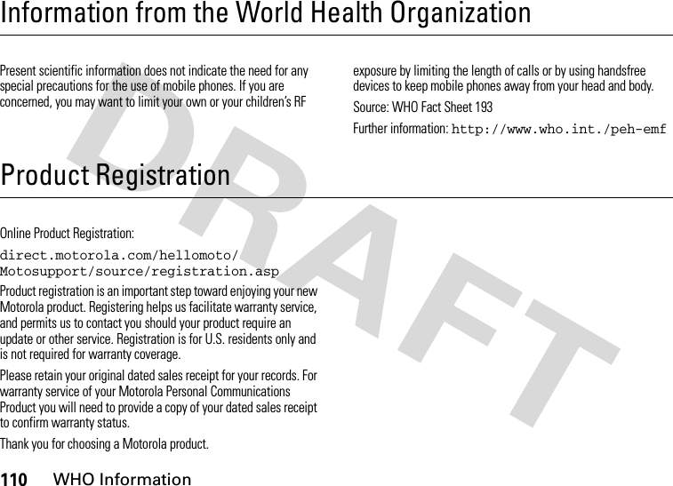 110WHO InformationInformation from the World Health OrganizationWHO Info rmationPresent scientific information does not indicate the need for any special precautions for the use of mobile phones. If you are concerned, you may want to limit your own or your children’s RF exposure by limiting the length of calls or by using handsfree devices to keep mobile phones away from your head and body.Source: WHO Fact Sheet 193Further information: http://www.who.int./peh-emfProduct RegistrationRegistrationOnline Product Registration:direct.motorola.com/hellomoto/ Motosupport/source/registration.aspProduct registration is an important step toward enjoying your new Motorola product. Registering helps us facilitate warranty service, and permits us to contact you should your product require an update or other service. Registration is for U.S. residents only and is not required for warranty coverage.Please retain your original dated sales receipt for your records. For warranty service of your Motorola Personal Communications Product you will need to provide a copy of your dated sales receipt to confirm warranty status.Thank you for choosing a Motorola product.