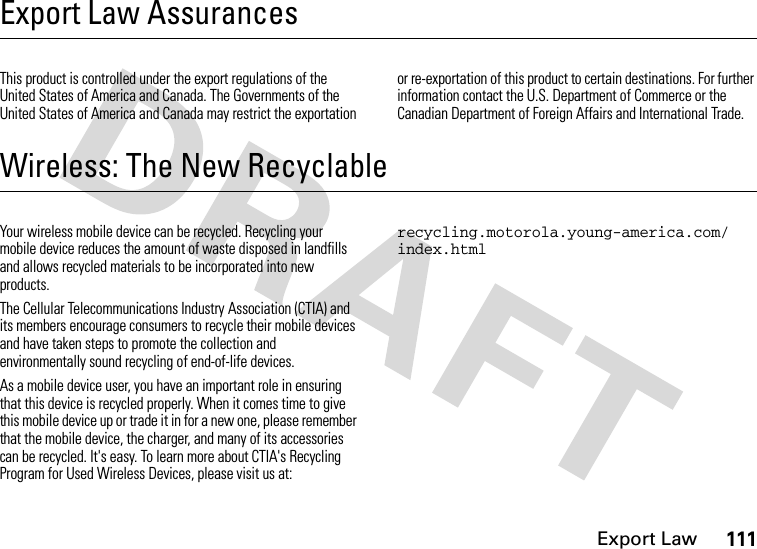 Export Law111Export Law AssurancesExport LawThis product is controlled under the export regulations of the United States of America and Canada. The Governments of the United States of America and Canada may restrict the exportation or re-exportation of this product to certain destinations. For further information contact the U.S. Department of Commerce or the Canadian Department of Foreign Affairs and International Trade.Wireless: The New RecyclableRecycl ingYour wireless mobile device can be recycled. Recycling your mobile device reduces the amount of waste disposed in landfills and allows recycled materials to be incorporated into new products.The Cellular Telecommunications Industry Association (CTIA) and its members encourage consumers to recycle their mobile devices and have taken steps to promote the collection and environmentally sound recycling of end-of-life devices.As a mobile device user, you have an important role in ensuring that this device is recycled properly. When it comes time to give this mobile device up or trade it in for a new one, please remember that the mobile device, the charger, and many of its accessories can be recycled. It&apos;s easy. To learn more about CTIA&apos;s Recycling Program for Used Wireless Devices, please visit us at: recycling.motorola.young-america.com/ index.html