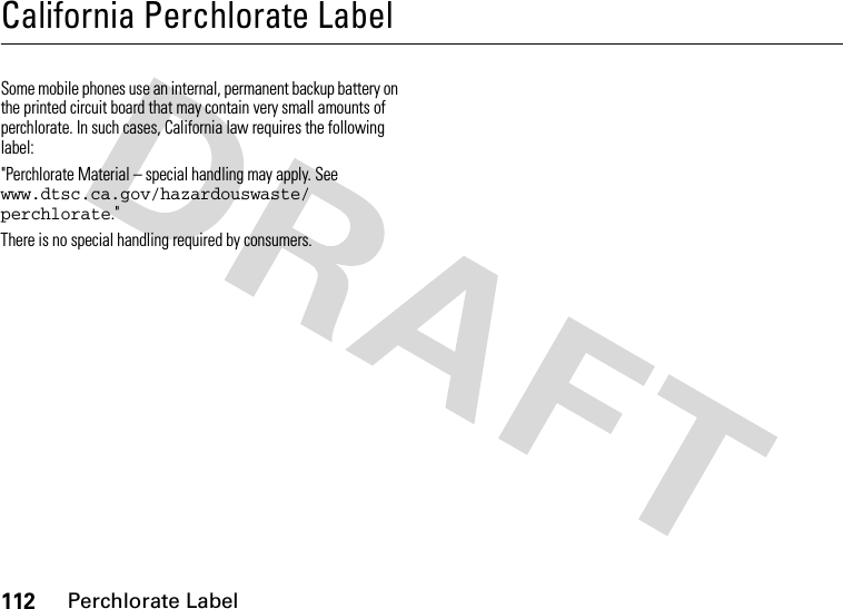 112Perchlorate LabelCalifornia Perchlorate LabelPerchlorat e LabelSome mobile phones use an internal, permanent backup battery on the printed circuit board that may contain very small amounts of perchlorate. In such cases, California law requires the following label:&quot;Perchlorate Material – special handling may apply. See www.dtsc.ca.gov/hazardouswaste/ perchlorate.&quot;There is no special handling required by consumers.