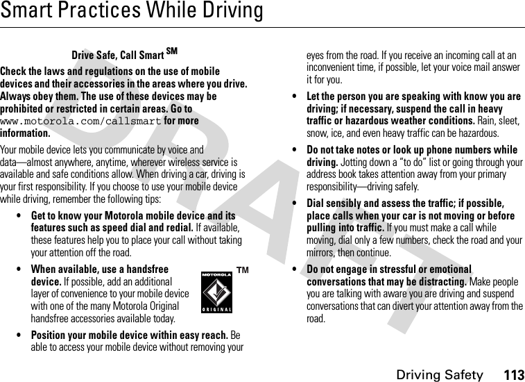 Driving Safety113Smart Practices While DrivingDrivin g SafetyDrive Safe, Call Smart SMCheck the laws and regulations on the use of mobile devices and their accessories in the areas where you drive. Always obey them. The use of these devices may be prohibited or restricted in certain areas. Go to www.motorola.com/callsmart for more information.Your mobile device lets you communicate by voice and data—almost anywhere, anytime, wherever wireless service is available and safe conditions allow. When driving a car, driving is your first responsibility. If you choose to use your mobile device while driving, remember the following tips:• Get to know your Motorola mobile device and its features such as speed dial and redial. If available, these features help you to place your call without taking your attention off the road.• When available, use a handsfree device. If possible, add an additional layer of convenience to your mobile device with one of the many Motorola Original handsfree accessories available today.• Position your mobile device within easy reach. Be able to access your mobile device without removing your eyes from the road. If you receive an incoming call at an inconvenient time, if possible, let your voice mail answer it for you.• Let the person you are speaking with know you are driving; if necessary, suspend the call in heavy traffic or hazardous weather conditions. Rain, sleet, snow, ice, and even heavy traffic can be hazardous.• Do not take notes or look up phone numbers while driving. Jotting down a “to do” list or going through your address book takes attention away from your primary responsibility—driving safely.• Dial sensibly and assess the traffic; if possible, place calls when your car is not moving or before pulling into traffic. If you must make a call while moving, dial only a few numbers, check the road and your mirrors, then continue.• Do not engage in stressful or emotional conversations that may be distracting. Make people you are talking with aware you are driving and suspend conversations that can divert your attention away from the road.