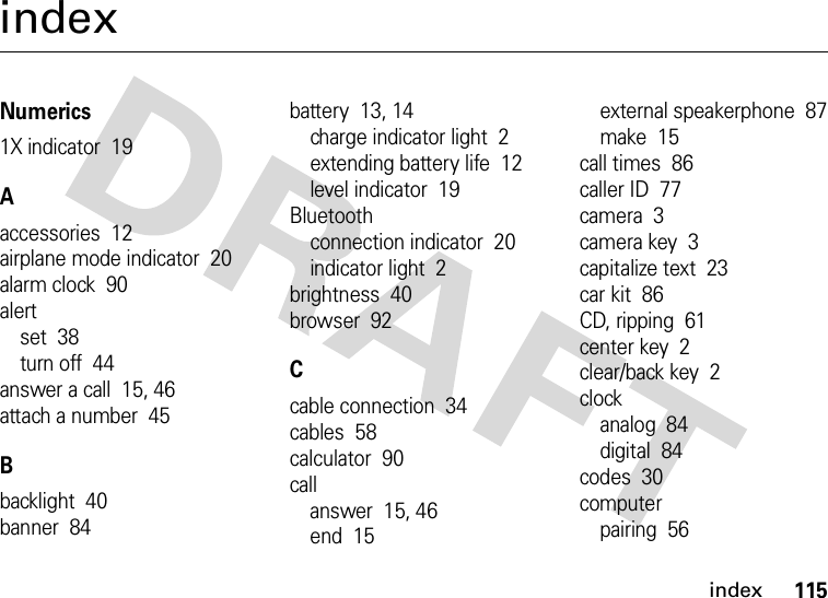 index115indexNumerics1X indicator  19Aaccessories  12airplane mode indicator  20alarm clock  90alertset  38turn off  44answer a call  15, 46attach a number  45Bbacklight  40banner  84battery  13, 14charge indicator light  2extending battery life  12level indicator  19Bluetoothconnection indicator  20indicator light  2brightness  40browser  92Ccable connection  34cables  58calculator  90callanswer  15, 46end  15external speakerphone  87make  15call times  86caller ID  77camera  3camera key  3capitalize text  23car kit  86CD, ripping  61center key  2clear/back key  2clockanalog  84digital  84codes  30computerpairing  56