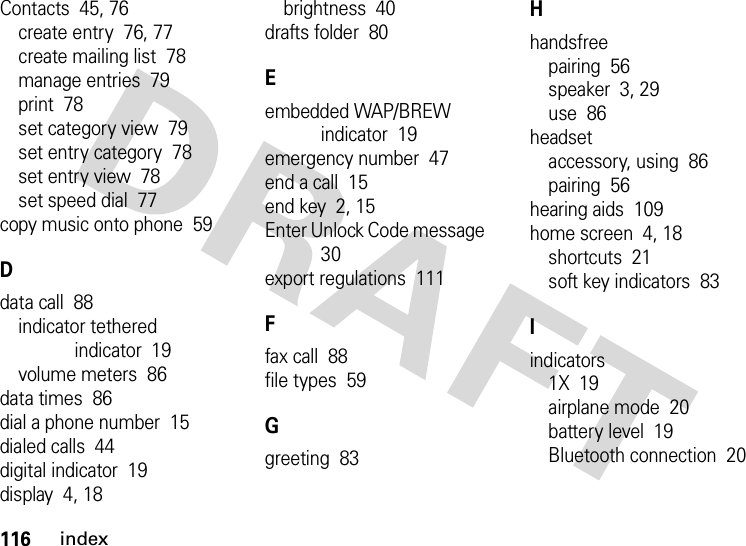 116indexContacts  45, 76create entry  76, 77create mailing list  78manage entries  79print  78set category view  79set entry category  78set entry view  78set speed dial  77copy music onto phone  59Ddata call  88indicator tethered indicator  19volume meters  86data times  86dial a phone number  15dialed calls  44digital indicator  19display  4, 18brightness  40drafts folder  80Eembedded WAP/BREW indicator  19emergency number  47end a call  15end key  2, 15Enter Unlock Code message  30export regulations  111Ffax call  88file types  59Ggreeting  83Hhandsfreepairing  56speaker  3, 29use  86headsetaccessory, using  86pairing  56hearing aids  109home screen  4, 18shortcuts  21soft key indicators  83Iindicators1X  19airplane mode  20battery level  19Bluetooth connection  20