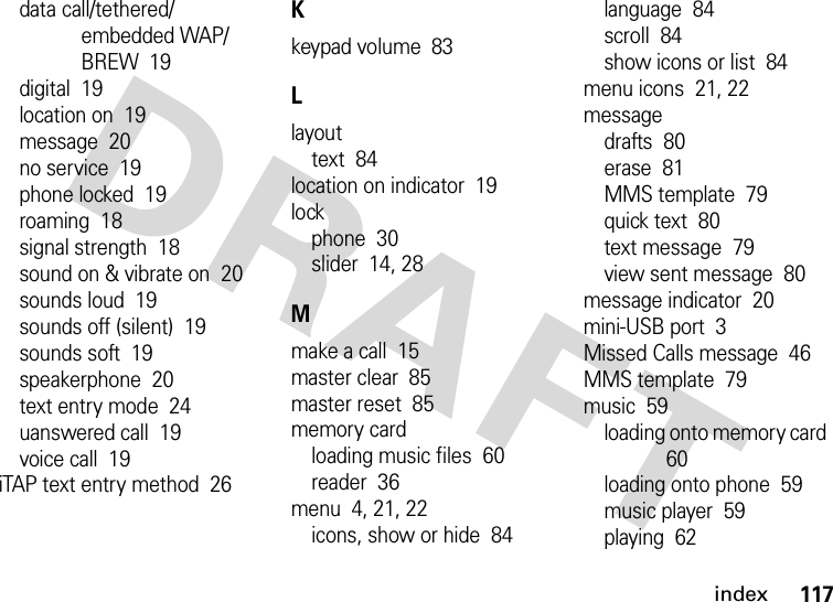 index117data call/tethered/embedded WAP/BREW  19digital  19location on  19message  20no service  19phone locked  19roaming  18signal strength  18sound on &amp; vibrate on  20sounds loud  19sounds off (silent)  19sounds soft  19speakerphone  20text entry mode  24uanswered call  19voice call  19iTAP text entry method  26Kkeypad volume  83Llayouttext  84location on indicator  19lockphone  30slider  14, 28Mmake a call  15master clear  85master reset  85memory cardloading music files  60reader  36menu  4, 21, 22icons, show or hide  84language  84scroll  84show icons or list  84menu icons  21, 22messagedrafts  80erase  81MMS template  79quick text  80text message  79view sent message  80message indicator  20mini-USB port  3Missed Calls message  46MMS template  79music  59loading onto memory card  60loading onto phone  59music player  59playing  62