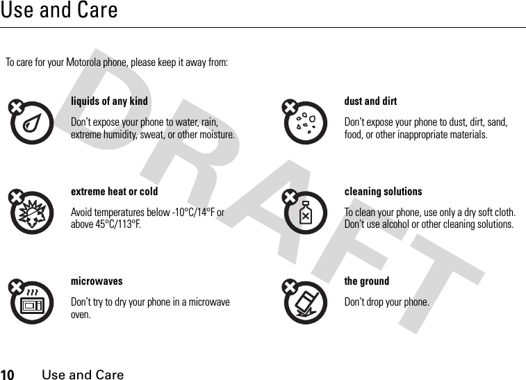 10Use and CareUse and CareUse and CareTo care for your Motorola phone, please keep it away from:liquids of any kind dust and dirtDon’t expose your phone to water, rain, extreme humidity, sweat, or other moisture.Don’t expose your phone to dust, dirt, sand, food, or other inappropriate materials.extreme heat or cold cleaning solutionsAvoid temperatures below -10°C/14°F or above 45°C/113°F.To clean your phone, use only a dry soft cloth. Don’t use alcohol or other cleaning solutions.microwaves the groundDon’t try to dry your phone in a microwave oven.Don’t drop your phone.