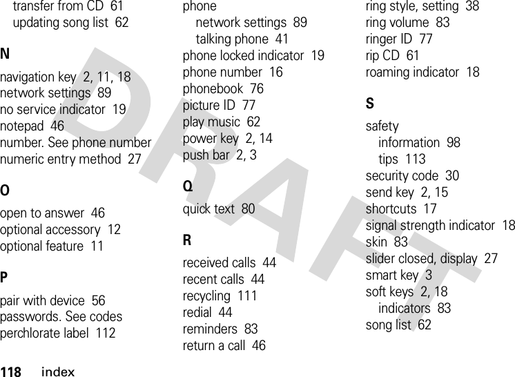 118indextransfer from CD  61updating song list  62Nnavigation key  2, 11, 18network settings  89no service indicator  19notepad  46number. See phone numbernumeric entry method  27Oopen to answer  46optional accessory  12optional feature  11Ppair with device  56passwords. See codesperchlorate label  112phonenetwork settings  89talking phone  41phone locked indicator  19phone number  16phonebook  76picture ID  77play music  62power key  2, 14push bar  2, 3Qquick text  80Rreceived calls  44recent calls  44recycling  111redial  44reminders  83return a call  46ring style, setting  38ring volume  83ringer ID  77rip CD  61roaming indicator  18Ssafetyinformation  98tips  113security code  30send key  2, 15shortcuts  17signal strength indicator  18skin  83slider closed, display  27smart key  3soft keys  2, 18indicators  83song list  62