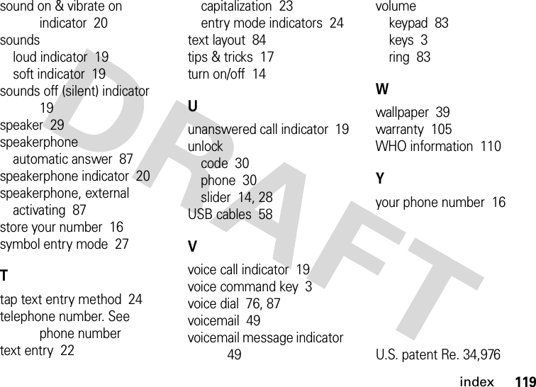 index119sound on &amp; vibrate on indicator  20soundsloud indicator  19soft indicator  19sounds off (silent) indicator  19speaker  29speakerphoneautomatic answer  87speakerphone indicator  20speakerphone, externalactivating  87store your number  16symbol entry mode  27Ttap text entry method  24telephone number. See phone numbertext entry  22capitalization  23entry mode indicators  24text layout  84tips &amp; tricks  17turn on/off  14Uunanswered call indicator  19unlockcode  30phone  30slider  14, 28USB cables  58Vvoice call indicator  19voice command key  3voice dial  76, 87voicemail  49voicemail message indicator  49volumekeypad  83keys  3ring  83Wwallpaper  39warranty  105WHO information  110Yyour phone number  16U.S. patent Re. 34,976