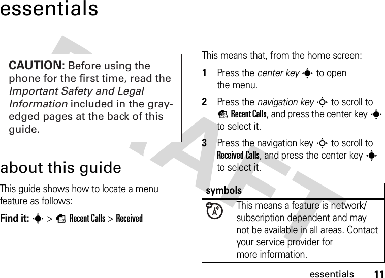 11essentialsessentialsabout this guideThis guide shows how to locate a menu feature as follows:Find it: s &gt;sRecent Calls &gt;ReceivedThis means that, from the home screen:  1Press the center keys to open the menu.2Press the navigation keyS to scroll to sRecent Calls, and press the center keys to select it.3Press the navigation keyS to scroll to Received Calls, and press the center keys to select it.CAUTION: Before using the phone for the first time, read the Important Safety and Legal Information included in the gray-edged pages at the back of this guide.symbolsThis means a feature is network/subscription dependent and may not be available in all areas. Contact your service provider for more information.