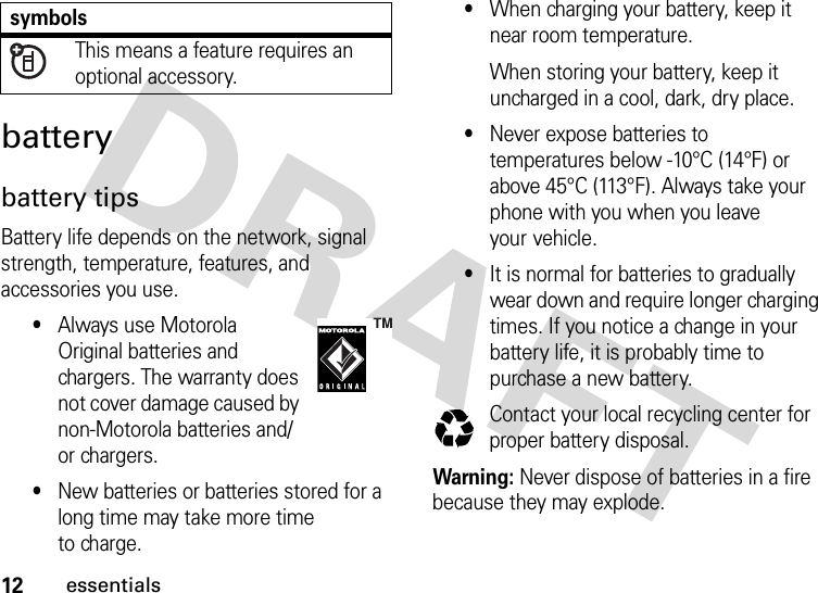 12essentialsbatterybattery tipsBattery life depends on the network, signal strength, temperature, features, and accessories you use.•Always use Motorola Original batteries and chargers. The warranty does not cover damage caused by non-Motorola batteries and/or chargers.•New batteries or batteries stored for a long time may take more time to charge.•When charging your battery, keep it near room temperature.When storing your battery, keep it uncharged in a cool, dark, dry place.•Never expose batteries to temperatures below -10°C (14°F) or above 45°C (113°F). Always take your phone with you when you leave your vehicle.•It is normal for batteries to gradually wear down and require longer charging times. If you notice a change in your battery life, it is probably time to purchase a new battery.Contact your local recycling center for proper battery disposal.Warning: Never dispose of batteries in a fire because they may explode. This means a feature requires an optional accessory.symbols032375o