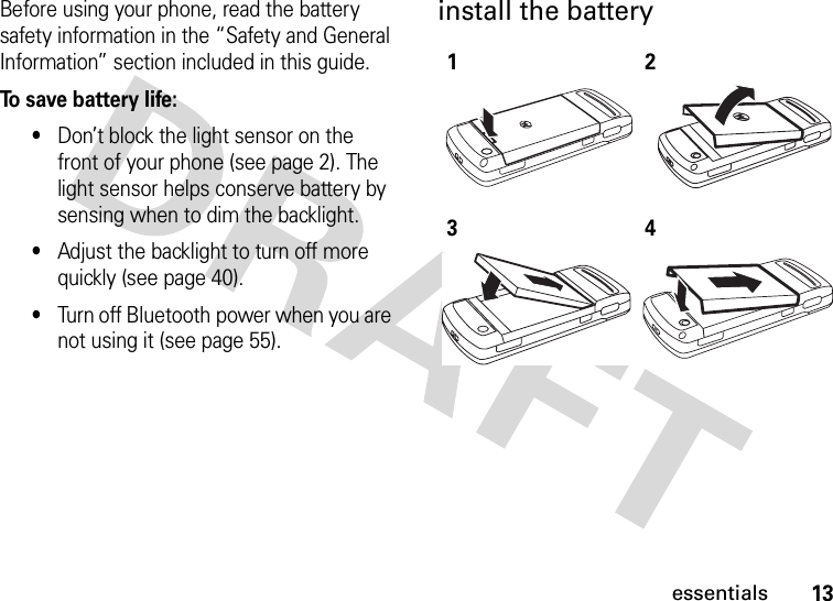 13essentialsBefore using your phone, read the battery safety information in the “Safety and General Information” section included in this guide.To save battery life:•Don’t block the light sensor on the front of your phone (see page 2). The light sensor helps conserve battery by sensing when to dim the backlight.•Adjust the backlight to turn off more quickly (see page 40).•Turn off Bluetooth power when you are not using it (see page 55).install the battery1234