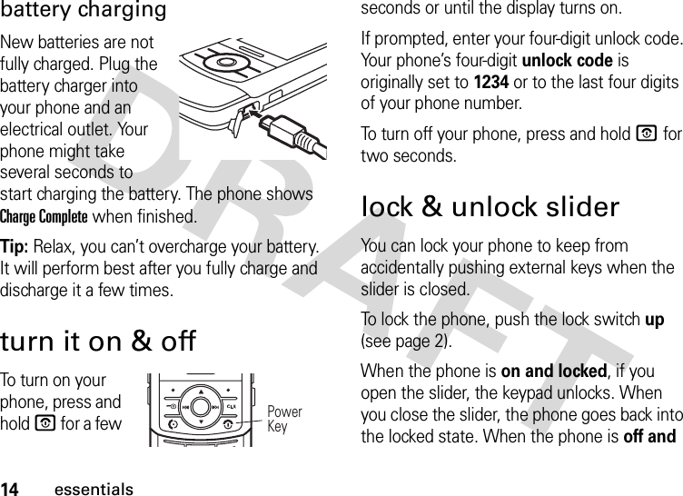 14essentialsbattery chargingNew batteries are not fully charged. Plug the battery charger into your phone and an electrical outlet. Your phone might take several seconds to start charging the battery. The phone shows Charge Complete when finished.Tip: Relax, you can’t overcharge your battery. It will perform best after you fully charge and discharge it a few times.turn it on &amp; offTo tu r n  on yo u r  phone, press and hold O for a few seconds or until the display turns on. If prompted, enter your four-digit unlock code. Your phone’s four-digit unlock code is originally set to 1234 or to the last four digits of your phone number.To turn off your phone, press and hold O for two seconds.lock &amp; unlock sliderYou can lock your phone to keep from accidentally pushing external keys when the slider is closed. To lock the phone, push the lock switch up (see page 2).When the phone is on and locked, if you open the slider, the keypad unlocks. When you close the slider, the phone goes back into the locked state. When the phone is off and JIHGPower Key 