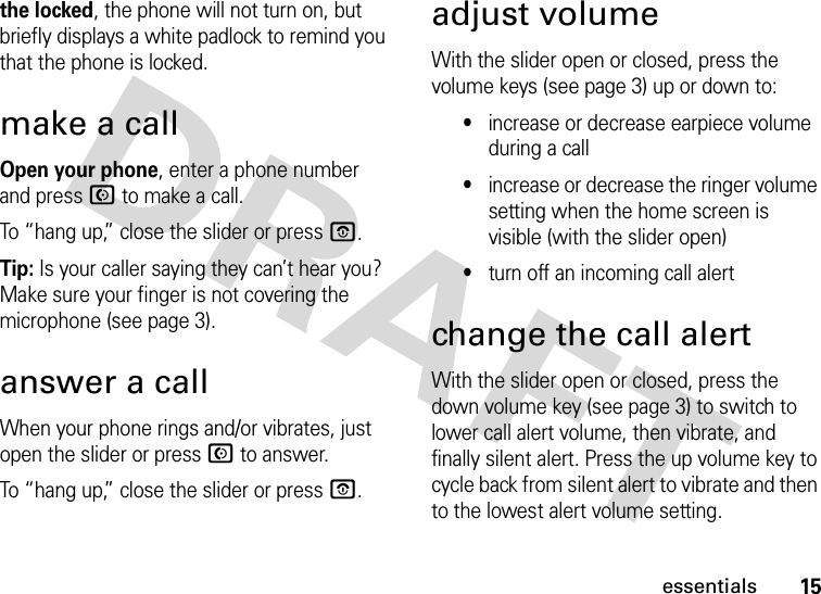 15essentialsthe locked, the phone will not turn on, but briefly displays a white padlock to remind you that the phone is locked.make a callOpen your phone, enter a phone number and press N to make a call.To “hang up,” close the slider or press O.Tip: Is your caller saying they can’t hear you? Make sure your finger is not covering the microphone (see page 3).answer a callWhen your phone rings and/or vibrates, just open the slider or press N to answer.To “hang up,” close the slider or press O.adjust volumeWith the slider open or closed, press the volume keys (see page 3) up or down to:•increase or decrease earpiece volume during a call•increase or decrease the ringer volume setting when the home screen is visible (with the slider open)•turn off an incoming call alertchange the call alertWith the slider open or closed, press the down volume key (see page 3) to switch to lower call alert volume, then vibrate, and finally silent alert. Press the up volume key to cycle back from silent alert to vibrate and then to the lowest alert volume setting.