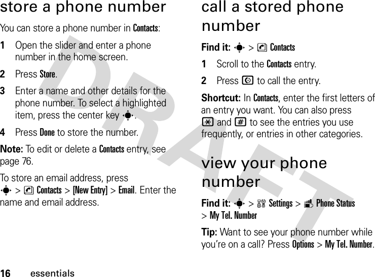 16essentialsstore a phone numberYou can store a phone number in Contacts:  1Open the slider and enter a phone number in the home screen.2Press Store.3Enter a name and other details for the phone number. To select a highlighted item, press the center keys.4Press Done to store the number.Note: To edit or delete a Contacts entry, see page 76.To store an email address, press s&gt;nContacts&gt;[New Entry] &gt;Email. Enter the name and email address.call a stored phone numberFind it: s &gt;nContacts  1Scroll to the Contacts entry.2Press N to call the entry.Shortcut: In Contacts, enter the first letters of an entry you want. You can also press *and# to see the entries you use frequently, or entries in other categories.view your phone numberFind it: s &gt;wSettings &gt;mPhone Status &gt;My Tel. NumberTip: Want to see your phone number while you’re on a call? Press Options&gt;My Tel. Number.