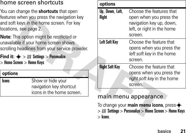 21basicshome screen shortcutsYou can change the shortcuts that open features when you press the navigation key and soft keys in the home screen. For key locations, see page 2.Note: This option might be restricted or unavailable if your home screen shows scrolling headlines from your service provider.Find it: s&gt;wSettings&gt;Personalize &gt;Home Screen &gt;Home Keysmain menu appearanceTo change your main menu icons, presss &gt;wSettings &gt;Personalize &gt;Home Screen &gt;Home Keys &gt;Icons.optionsIconsShow or hide your navigation key shortcut icons in the home screen.Up, Down, Left, RightChoose the features that open when you press the navigation key up, down, left, or right in the home screen.Left Soft KeyChoose the feature that opens when you press the left soft key in the home screen.Right Soft KeyChoose the feature that opens when you press the right soft key in the home screen.options