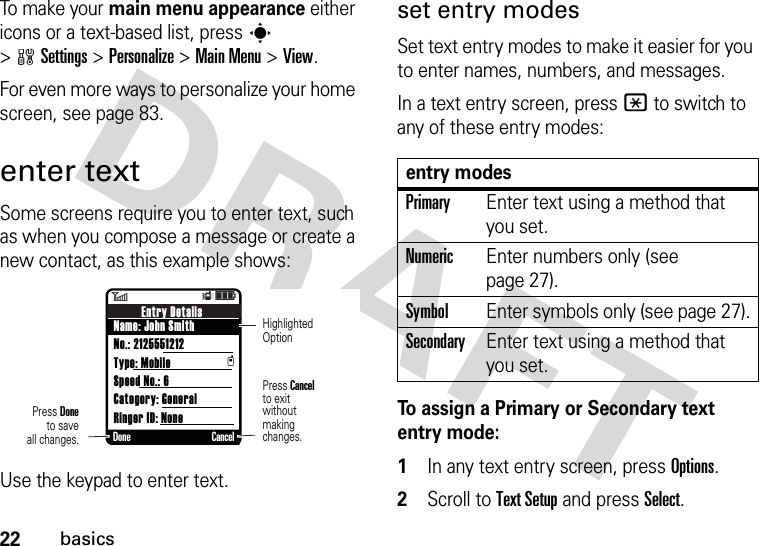 22basicsTo make your main menu appearance either icons or a text-based list, press s &gt;wSettings &gt;Personalize &gt;Main Menu &gt;View.For even more ways to personalize your home screen, see page 83.enter textSome screens require you to enter text, such as when you compose a message or create a new contact, as this example shows:Use the keypad to enter text. set entry modesSet text entry modes to make it easier for you to enter names, numbers, and messages.In a text entry screen, press * to switch to any of these entry modes:To assign a Primary or Secondary text entry mode:  1In any text entry screen, press Options.2Scroll to Text Setup and press Select.6ÎìEntry DetailsName: John SmithNo.: 2125551212Type: MobileSpeed No.: 6Category: GeneralRinger ID: NonetDone CancelPress Doneto saveall changes.Press Cancelto exitwithoutmaking changes.HighlightedOptionentry modesPrimaryEnter text using a method that you set.NumericEnter numbers only (see page 27).SymbolEnter symbols only (see page 27).SecondaryEnter text using a method that you set.