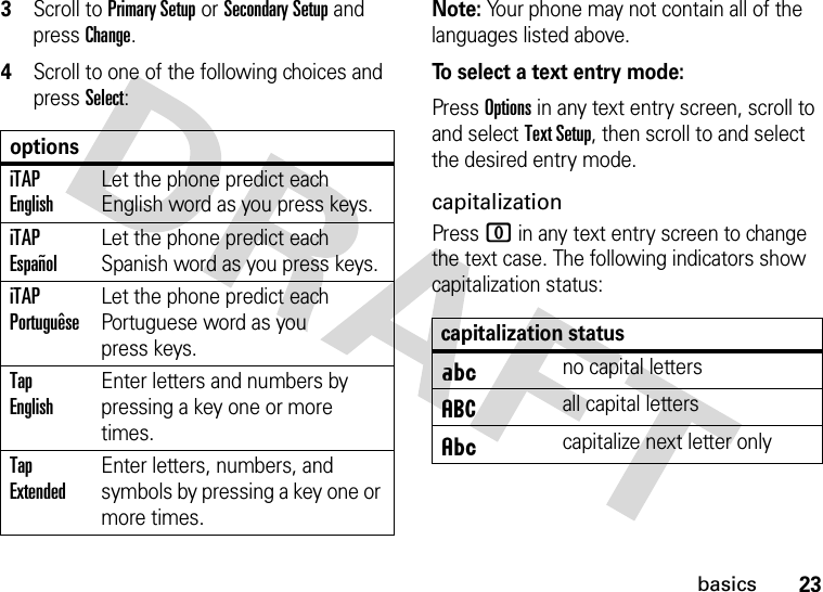 23basics3Scroll to Primary Setup or Secondary Setup and press Change.4Scroll to one of the following choices and press Select:Note: Your phone may not contain all of the languages listed above.To select a text entry mode:Press Options in any text entry screen, scroll to and select Text Setup, then scroll to and select the desired entry mode.capitalizationPress 0 in any text entry screen to change the text case. The following indicators show capitalization status:optionsiTAP EnglishLet the phone predict each English word as you press keys.iTAP EspañolLet the phone predict each Spanish word as you press keys.iTAP PortuguêseLet the phone predict each Portuguese word as you press keys.Tap EnglishEnter letters and numbers by pressing a key one or more times.Tap ExtendedEnter letters, numbers, and symbols by pressing a key one or more times.capitalization statusÁno capital lettersáall capital lettersÂcapitalize next letter only