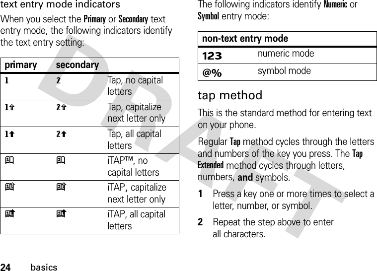 24basicstext entry mode indicatorsWhen you select the Primary or Secondary text entry mode, the following indicators identify the text entry setting:The following indicators identify Numeric or Symbol entry mode:tap methodThis is the standard method for entering text on your phone.Regular Tap method cycles through the letters and numbers of the key you press. The Tap Extended method cycles through letters, numbers, and symbols.  1Press a key one or more times to select a letter, number, or symbol.2Repeat the step above to enter all characters.primary secondarygmTap, no capital lettershqTap, capitalize next letter onlyflTap, all capital lettersjpiTAP™, no capital letterskniTAP, capitalize next letter onlyioiTAP, all capital lettersnon-text entry modeÃnumeric modeÄsymbol mode