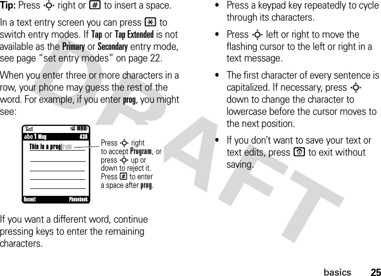 25basicsTip: Press S right or # to insert a space.In a text entry screen you can press * to switch entry modes. If Tap or Tap Extended is not available as the Primary or Secondary entry mode, see page “set entry modes” on page 22.When you enter three or more characters in a row, your phone may guess the rest of the word. For example, if you enter prog, you might see:If you want a different word, continue pressing keys to enter the remaining characters.•Press a keypad key repeatedly to cycle through its characters.•Press S left or right to move the flashing cursor to the left or right in a text message.•The first character of every sentence is capitalized. If necessary, press S down to change the character to lowercase before the cursor moves to the next position.•If you don’t want to save your text or text edits, press O to exit without saving.6Îì     436This is a prog ramPress S rightto accept Program, or press S up or down to reject it. Press # to entera space after prog.     ÁÔ MsgRecent Phonebook