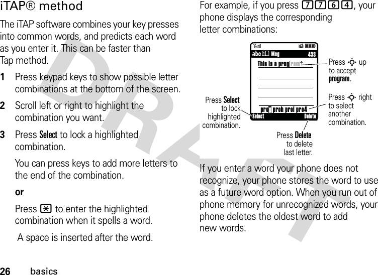 26basicsiTAP® methodThe iTAP software combines your key presses into common words, and predicts each word as you enter it. This can be faster than Tap method.  1Press keypad keys to show possible letter combinations at the bottom of the screen.2Scroll left or right to highlight the combination you want.3Press Select to lock a highlighted combination.You can press keys to add more letters to the end of the combination.orPress * to enter the highlighted combination when it spells a word. A space is inserted after the word.For example, if you press 7764, your phone displays the corresponding letter combinations:If you enter a word your phone does not recognize, your phone stores the word to use as a future word option. When you run out of phone memory for unrecognized words, your phone deletes the oldest word to add new words.6Îì     433ÁÛ MsgThis is a prog ramPress S upto acceptprogram.prog proh proi pro4Press S rightto select anothercombination. Press Delete        to deletelast letter.Press Select to lockhighlightedcombination.Select Delete