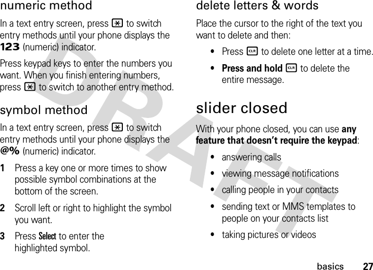 27basicsnumeric methodIn a text entry screen, press * to switch entry methods until your phone displays the Ã (numeric) indicator.Press keypad keys to enter the numbers you want. When you finish entering numbers, press * to switch to another entry method.symbol methodIn a text entry screen, press * to switch entry methods until your phone displays the Ä (numeric) indicator.  1Press a key one or more times to show possible symbol combinations at the bottom of the screen.2Scroll left or right to highlight the symbol you want.3Press Select to enter the highlighted symbol.delete letters &amp; wordsPlace the cursor to the right of the text you want to delete and then:•Press B to delete one letter at a time.• Press and hold B to delete the entire message.slider closedWith your phone closed, you can use any feature that doesn’t require the keypad:•answering calls•viewing message notifications•calling people in your contacts•sending text or MMS templates to people on your contacts list•taking pictures or videos