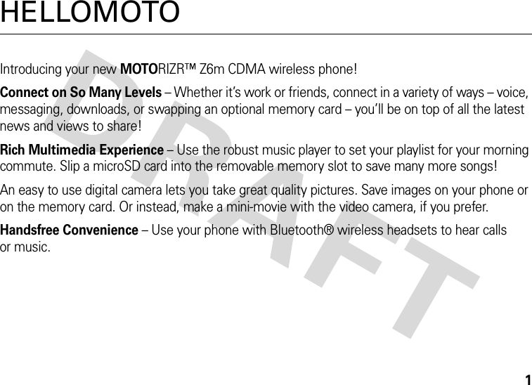 1HELLOMOTOIntroducing your new MOTORIZR™ Z6m CDMA wireless phone!Connect on So Many Levels – Whether it’s work or friends, connect in a variety of ways – voice, messaging, downloads, or swapping an optional memory card – you’ll be on top of all the latest news and views to share! Rich Multimedia Experience – Use the robust music player to set your playlist for your morning commute. Slip a microSD card into the removable memory slot to save many more songs!An easy to use digital camera lets you take great quality pictures. Save images on your phone or on the memory card. Or instead, make a mini-movie with the video camera, if you prefer.Handsfree Convenience – Use your phone with Bluetooth® wireless headsets to hear calls or music.