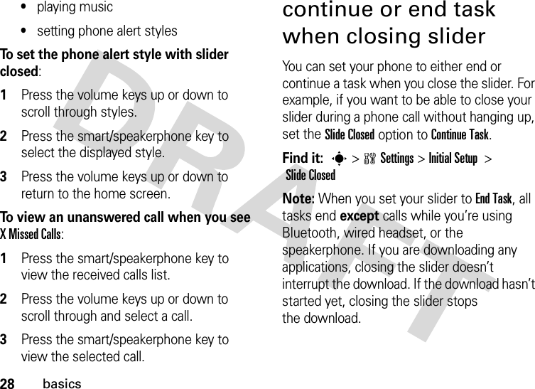 28basics•playing music•setting phone alert stylesTo set the phone alert style with slider closed:  1Press the volume keys up or down to scroll through styles.2Press the smart/speakerphone key to select the displayed style.3Press the volume keys up or down to return to the home screen.To view an unanswered call when you see X Missed Calls:  1Press the smart/speakerphone key to view the received calls list.2Press the volume keys up or down to scroll through and select a call.3Press the smart/speakerphone key to view the selected call.continue or end task when closing sliderYou can set your phone to either end or continue a task when you close the slider. For example, if you want to be able to close your slider during a phone call without hanging up, set the Slide Closed option to Continue Task.Find it: s&gt;wSettings&gt; InitialSetup &gt; Slide ClosedNote: When you set your slider to End Task, all tasks end except calls while you’re using Bluetooth, wired headset, or the speakerphone. If you are downloading any applications, closing the slider doesn’t interrupt the download. If the download hasn’t started yet, closing the slider stops the download. 