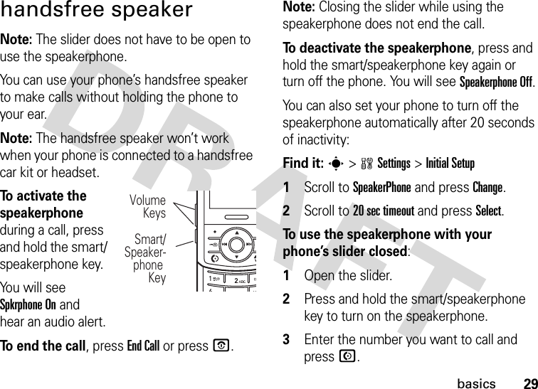 29basicshandsfree speakerNote: The slider does not have to be open to use the speakerphone.You can use your phone’s handsfree speaker to make calls without holding the phone to your ear.Note: The handsfree speaker won’t work when your phone is connected to a handsfree car kit or headset.To activate the speakerphone during a call, press and hold the smart/speakerphone key.You will see Spkrphone On and hear an audio alert.To end the call, press End Call or press O.Note: Closing the slider while using the speakerphone does not end the call.To deactivate the speakerphone, press and hold the smart/speakerphone key again or turn off the phone. You will see Speakerphone Off.You can also set your phone to turn off the speakerphone automatically after 20 seconds of inactivity:Find it: s &gt;wSettings &gt;InitialSetup  1Scroll to SpeakerPhone and press Change.2Scroll to 20 sec timeout and press Select.To use the speakerphone with your phone’s slider closed:  1Open the slider.2Press and hold the smart/speakerphone key to turn on the speakerphone.3Enter the number you want to call and press N.VolumeKeysSmart/Speaker-phone Key JIHG