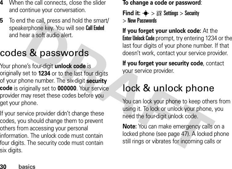 30basics4When the call connects, close the slider and continue your conversation.5To end the call, press and hold the smart/speakerphone key. You will see Call Ended and hear a soft audio alert.codes &amp; passwordsYour phone’s four-digit unlock code is originally set to 1234 or to the last four digits of your phone number. The six-digit security code is originally set to 000000. Your service provider may reset these codes before you get your phone.If your service provider didn’t change these codes, you should change them to prevent others from accessing your personal information. The unlock code must contain four digits. The security code must contain six digits.To change a code or password:Find it: s &gt;wSettings &gt;Security &gt;New PasswordsIf you forget your unlock code:At the Enter Unlock Code prompt, try entering 1234 or the last four digits of your phone number. If that doesn’t work, contact your service provider.If you forget your security code, contact your service provider.lock &amp; unlock phoneYou can lock your phone to keep others from using it. To lock or unlock your phone, you need the four-digit unlock code.Note: You can make emergency calls on a locked phone (see page 47). A locked phone still rings or vibrates for incoming calls or 