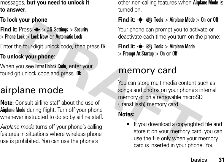 31basicsmessages, but you need to unlock it to answer.To lock your phone: Find it: Presss&gt;wSettings&gt;Security &gt;Phone Lock &gt;Lock Now or Automatic LockEnter the four-digit unlock code, then pressOk.To unlock your phone:When you see Enter Unlock Code, enter your four-digit unlock code and press Ok.airplane modeNote: Consult airline staff about the use of Airplane Mode during flight. Turn off your phone whenever instructed to do so by airline staff.Airplane mode turns off your phone’s calling features in situations where wireless phone use is prohibited. You can use the phone’s other non-calling features when Airplane Mode is turned on.Find it: sÉTools &gt;Airplane Mode &gt;OnorOffYour phone can prompt you to activate or deactivate each time you turn on the phone:Find it: sÉTools &gt;Airplane Mode &gt;Prompt At Startup &gt;OnorOffmemory cardYou can store multimedia content such as songs and photos on your phone’s internal memory or on a removable microSD (TransFlash) memory card.Notes:•If you download a copyrighted file and store it on your memory card, you can use the file only when your memory card is inserted in your phone. You 