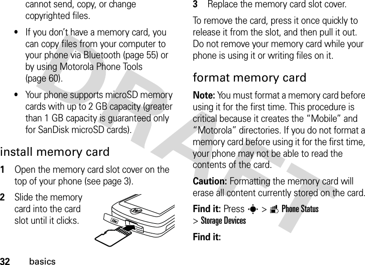 32basicscannot send, copy, or change copyrighted files.•If you don’t have a memory card, you can copy files from your computer to your phone via Bluetooth (page 55) or by using Motorola Phone Tools (page 60).•Your phone supports microSD memory cards with up to 2 GB capacity (greater than 1 GB capacity is guaranteed only for SanDisk microSD cards). install memory card  1Open the memory card slot cover on the top of your phone (see page 3).2Slide the memory card into the card slot until it clicks.3Replace the memory card slot cover.To remove the card, press it once quickly to release it from the slot, and then pull it out. Do not remove your memory card while your phone is using it or writing files on it.format memory cardNote: You must format a memory card before using it for the first time. This procedure is critical because it creates the “Mobile” and “Motorola” directories. If you do not format a memory card before using it for the first time, your phone may not be able to read the contents of the card.Caution: Formatting the memory card will erase all content currently stored on the card.Find it: Presss&gt;mPhone Status &gt;Storage DevicesFind it: {