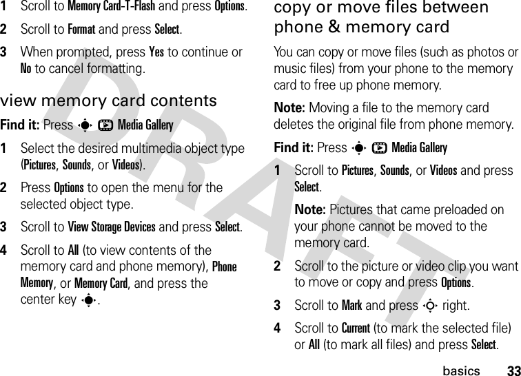 33basics  1Scroll to Memory Card-T-Flash and press Options.2Scroll to Format and press Select.3When prompted, press Yes to continue or No to cancel formatting.view memory card contentsFind it: PressshMedia Gallery  1Select the desired multimedia object type (Pictures, Sounds, orVideos).2Press Options to open the menu for the selected object type.3Scroll to View Storage Devices and press Select.4Scroll to All (to view contents of the memory card and phone memory), Phone Memory, or Memory Card, and press the center keys.copy or move files between phone &amp; memory cardYou can copy or move files (such as photos or music files) from your phone to the memory card to free up phone memory.Note: Moving a file to the memory card deletes the original file from phone memory.Find it: PressshMedia Gallery  1Scroll to Pictures, Sounds, or Videos and press Select.Note: Pictures that came preloaded on your phone cannot be moved to the memory card.2Scroll to the picture or video clip you want to move or copy and press Options.3Scroll to Mark and pressSright.4Scroll to Current (to mark the selected file) or All (to mark all files) and press Select.