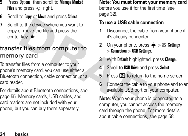 34basics5Press Options, then scroll to Manage Marked Files and pressSright.6Scroll to Copy or Move and press Select.7Scroll to the device where you want to copy or move the file and press the center keys.transfer files from computer to memory cardTo transfer files from a computer to your phone’s memory card, you can use either a Bluetooth connection, cable connection, or a card reader. For details about Bluetooth connections, see page 55. Memory cards, USB cables, and card readers are not included with your phone, but you can buy them separately.Note: You must format your memory card before you use it for the first time (see page 32).To use a USB cable connection  1Disconnect the cable from your phone if it’s already connected.2On your phone, presss&gt;wSettings &gt;Connection &gt;USB Settings.3With Default highlighted, press Change.4Scroll to USB Drive and press Select.5Press O to return to the home screen.6Connect the cable to your phone and to an available USB port on your computer.Note: When your phone is connected to a computer, you cannot access the memory card through the phone. For more details about cable connections, see page 58.