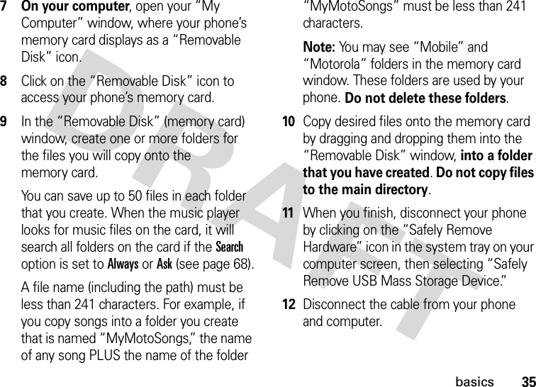 35basics7 On your computer, open your “My Computer” window, where your phone’s memory card displays as a “Removable Disk” icon.8Click on the “Removable Disk” icon to access your phone’s memory card.9In the “Removable Disk” (memory card) window, create one or more folders for the files you will copy onto the memory card.You can save up to 50 files in each folder that you create. When the music player looks for music files on the card, it will search all folders on the card if the Search option is set to Always or Ask (see page 68).A file name (including the path) must be less than 241 characters. For example, if you copy songs into a folder you create that is named “MyMotoSongs,” the name of any song PLUS the name of the folder “MyMotoSongs” must be less than 241 characters.Note: You may see “Mobile” and “Motorola” folders in the memory card window. These folders are used by your phone. Do not delete these folders.10Copy desired files onto the memory card by dragging and dropping them into the “Removable Disk” window, into a folder that you have created. Do not copy files to the main directory.11When you finish, disconnect your phone by clicking on the “Safely Remove Hardware” icon in the system tray on your computer screen, then selecting “Safely Remove USB Mass Storage Device.”12Disconnect the cable from your phone and computer.