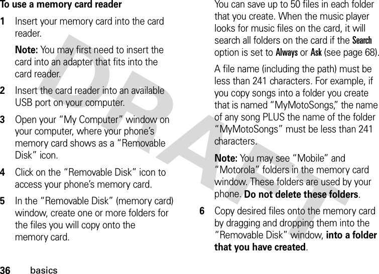 36basicsTo use a memory card reader  1Insert your memory card into the card reader.Note: You may first need to insert the card into an adapter that fits into the card reader.2Insert the card reader into an available USB port on your computer.3Open your “My Computer” window on your computer, where your phone’s memory card shows as a “Removable Disk” icon.4Click on the “Removable Disk” icon to access your phone’s memory card.5In the “Removable Disk” (memory card) window, create one or more folders for the files you will copy onto the memory card.You can save up to 50 files in each folder that you create. When the music player looks for music files on the card, it will search all folders on the card if the Search option is set to Always or Ask (see page 68).A file name (including the path) must be less than 241 characters. For example, if you copy songs into a folder you create that is named “MyMotoSongs,” the name of any song PLUS the name of the folder “MyMotoSongs” must be less than 241 characters.Note: You may see “Mobile” and “Motorola” folders in the memory card window. These folders are used by your phone. Do not delete these folders.6Copy desired files onto the memory card by dragging and dropping them into the “Removable Disk” window, into a folder that you have created.