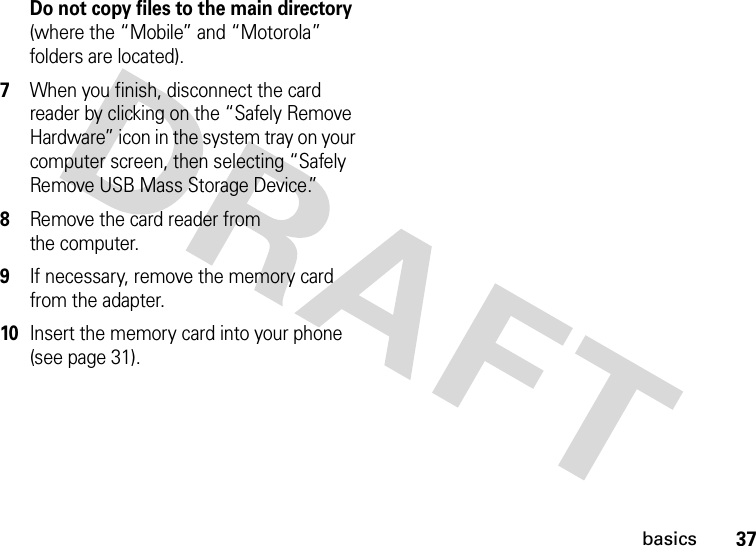 37basicsDo not copy files to the main directory (where the “Mobile” and “Motorola” folders are located).7When you finish, disconnect the card reader by clicking on the “Safely Remove Hardware” icon in the system tray on your computer screen, then selecting “Safely Remove USB Mass Storage Device.”8Remove the card reader from the computer.9If necessary, remove the memory card from the adapter.10Insert the memory card into your phone (see page 31).