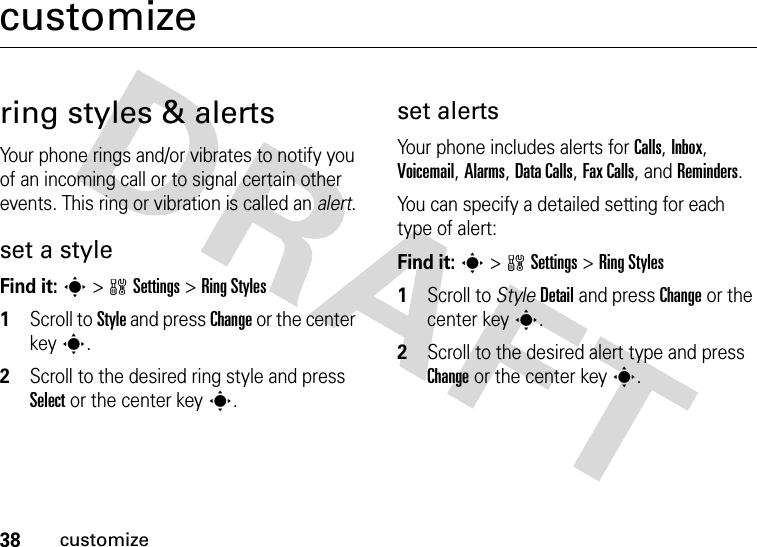 38customizecustomizering styles &amp; alertsYour phone rings and/or vibrates to notify you of an incoming call or to signal certain other events. This ring or vibration is called an alert.set a styleFind it: s&gt;wSettings &gt;Ring Styles  1Scroll to Style and press Change or the center keys.2Scroll to the desired ring style and press Select or the center keys.set alertsYour phone includes alerts for Calls, Inbox, Voicemail, Alarms, Data Calls, Fax Calls, and Reminders.You can specify a detailed setting for each type of alert:Find it: s&gt;wSettings &gt;Ring Styles  1Scroll to StyleDetail and press Change or the center keys.2Scroll to the desired alert type and press Change or the center keys.