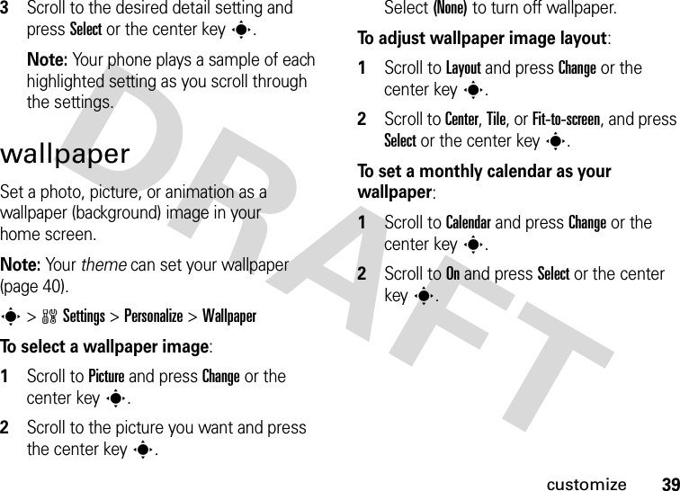 39customize3Scroll to the desired detail setting and press Select or the center keys.Note: Your phone plays a sample of each highlighted setting as you scroll through the settings.wallpaperSet a photo, picture, or animation as a wallpaper (background) image in your home screen.Note: Yo u r  theme can set your wallpaper (page 40).s&gt;wSettings &gt;Personalize &gt;WallpaperTo select a wallpaper image:  1Scroll to Picture and press Change or the center keys.2Scroll to the picture you want and press the center keys.Select (None) to turn off wallpaper.To adjust wallpaper image layout:  1Scroll to Layout and press Change or the center keys.2Scroll to Center, Tile, or Fit-to-screen, and press Select or the center keys.To set a monthly calendar as your wallpaper:  1Scroll to Calendar and press Change or the center keys.2Scroll to On and press Select or the center keys.