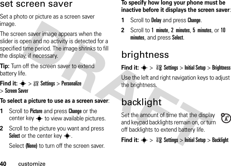 40customizeset screen saverSet a photo or picture as a screen saver image.The screen saver image appears when the slider is open and no activity is detected for a specified time period. The image shrinks to fill the display, if necessary.Tip: Turn off the screen saver to extend battery life.Find it: s&gt;wSettings &gt;Personalize &gt;Screen SaverTo select a picture to use as a screen saver:  1Scroll to Picture and press Change or the center keys to view available pictures.2Scroll to the picture you want and press Select or the center keys.Select (None) to turn off the screen saver.To specify how long your phone must be inactive before it displays the screen saver:  1Scroll to Delay and press Change.2Scroll to 1  minute, 2 minutes, 5 minutes, or 10 minutes, and press Select.brightnessFind it: s &gt; wSettings &gt; InitialSetup &gt;BrightnessUse the left and right navigation keys to adjust the brightness.backlightSet the amount of time that the display and keypad backlights remain on, or turn off backlights to extend battery life.Find it: s &gt; wSettings &gt; InitialSetup &gt;Backlight