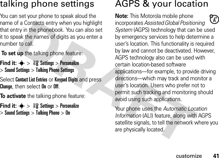 41customizetalking phone settingsYou can set your phone to speak aloud the name of a Contacts entry when you highlight that entry in the phonebook. You can also set it to speak the names of digits as you enter a number to call. To  s e t  u p the talking phone feature:Find it: s &gt; wSettings &gt; Personalize &gt;Sound Settings &gt;Talking Phone SettingsSelect Contact List Entries or Keypad Digits and press Change, then select On or Off.To  a c t i va t e the talking phone feature:Find it: s &gt; wSettings &gt; Personalize &gt;Sound Settings &gt;Talking Phone &gt;OnAGPS &amp; your locationNote: This Motorola mobile phone incorporates Assisted Global Positioning System (AGPS) technology that can be used by emergency services to help determine a user’s location. This functionality is required by law and cannot be deactivated. However, AGPS technology also can be used with certain location-based software applications—for example, to provide driving directions—which may track and monitor a user’s location. Users who prefer not to permit such tracking and monitoring should avoid using such applications.Your phone uses the Automatic Location Information (ALI) feature, along with AGPS satellite signals, to tell the network where you are physically located.