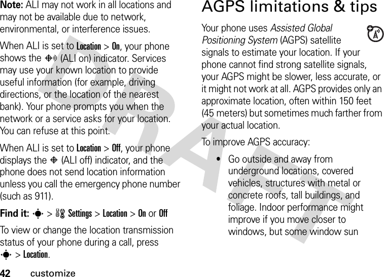 42customizeNote: ALI may not work in all locations and may not be available due to network, environmental, or interference issues.When ALI is set to Location &gt;On, your phone shows the O(ALI on) indicator. Services may use your known location to provide useful information (for example, driving directions, or the location of the nearest bank). Your phone prompts you when the network or a service asks for your location. You can refuse at this point.When ALI is set to Location &gt;Off, your phone displays the P(ALI off) indicator, and the phone does not send location information unless you call the emergency phone number (such as 911).Find it: s &gt;wSettings &gt;Location &gt;On or OffTo view or change the location transmission status of your phone during a call, press s&gt;Location.AGPS limitations &amp; tipsYour phone uses Assisted Global Positioning System (AGPS) satellite signals to estimate your location. If your phone cannot find strong satellite signals, your AGPS might be slower, less accurate, or it might not work at all. AGPS provides only an approximate location, often within 150 feet (45 meters) but sometimes much farther from your actual location. To improve AGPS accuracy:•Go outside and away from underground locations, covered vehicles, structures with metal or concrete roofs, tall buildings, and foliage. Indoor performance might improve if you move closer to windows, but some window sun 