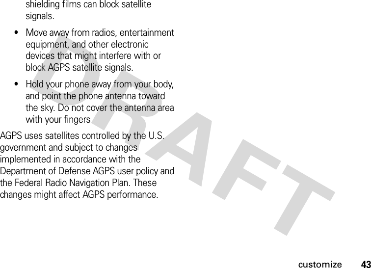 43customizeshielding films can block satellite signals.•Move away from radios, entertainment equipment, and other electronic devices that might interfere with or block AGPS satellite signals.•Hold your phone away from your body, and point the phone antenna toward the sky. Do not cover the antenna area with your fingersAGPS uses satellites controlled by the U.S. government and subject to changes implemented in accordance with the Department of Defense AGPS user policy and the Federal Radio Navigation Plan. These changes might affect AGPS performance.