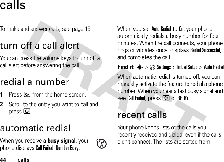 44callscallsTo make and answer calls, see page 15.turn off a call alertYou can press the volume keys to turn off a call alert before answering the call.redial a number  1Press N from the home screen.2Scroll to the entry you want to call and press N.automatic redialWhen you receive a busy signal, your phone displays Call Failed, Number Busy.When you set Auto Redial to On, your phone automatically redials a busy number for four minutes. When the call connects, your phone rings or vibrates once, displays Redial Successful, and completes the call.Find it: s &gt;wSettings &gt;InitialSetup &gt;Auto RedialWhen automatic redial is turned off, you can manually activate the feature to redial a phone number. When you hear a fast busy signal and see Call Failed, press N or RETRY.recent callsYour phone keeps lists of the calls you recently received and dialed, even if the calls didn’t connect. The lists are sorted from 