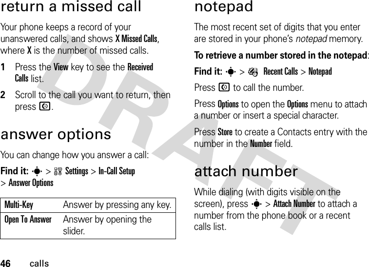 46callsreturn a missed callYour phone keeps a record of your unanswered calls, and shows X Missed Calls, where X is the number of missed calls.  1Press the View key to see the Received Callslist.2Scroll to the call you want to return, then press N.answer options You can change how you answer a call:Find it: s&gt;wSettings &gt;In-Call Setup &gt;Answer OptionsnotepadThe most recent set of digits that you enter are stored in your phone’s notepad memory. To retrieve a number stored in the notepad:Find it: s&gt;É Recent Calls &gt;NotepadPress N to call the number.Press Options to open the Options menu to attach a number or insert a special character.Press Store to create a Contacts entry with the number in the Number field.attach numberWhile dialing (with digits visible on the screen), press s &gt;Attach Number to attach a number from the phone book or a recent calls list.Multi-Key Answer by pressing any key.Open To AnswerAnswer by opening the slider.